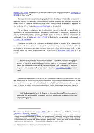 Centro de Estudos Judiciários



Decreto-Lei n.º 164/99, de 13 de maio, na redação conferida pelo artigo 16.º do citado Decreto-Lei n.º
                                 116
70/2010, de 16 de junho ).

        Consequentemente, no conceito de agregado familiar, deverão ser considerados o requerente e
as pessoas que com este vivam em economia comum, ou seja, as pessoas que vivam em comunhão de
mesa e habitação e tenham estabelecido entre si uma vivência comum de entreajuda e partilha de
                            os
recursos (artigo 4.º, n. 1 e 2 do Decreto-Lei n.º 70/2010, de 16 de junho).

        Por seu turno, relativamente aos rendimentos a considerar, deverão ser ponderados os
rendimentos de trabalho dependente, rendimentos empresariais e profissionais, rendimentos de
capitais, rendimentos prediais, pensões, prestações sociais e apoios à habitação com caráter de
regularidade (artigo 3.º do Decreto-Lei n.º 70/2010, de 16 de junho, com a redação conferida pela Lei
n.º 15/2011, de 3 de maio).

        Finalmente, na capitação do rendimento do agregado familiar, a ponderação de cada elemento
deve ser efetuada de acordo com uma escala de equivalência em que o requerente tem o fator de
ponderação de 1, enquanto que cada individuo maior tem o fator de ponderação de 0.7 e cada
indivíduo menor tem o fator de ponderação de 0.5 (artigo 5.º do Decreto-Lei n.º 70/2010, de 16 de
junho).




             Na fixação da prestação, deve o tribunal atender à capacidade económica do agregado
      familiar, ao montante da prestação de alimentos fixada e às necessidades específicas do
      menor, não podendo as prestações exceder mensalmente, e por cada devedor, o montante
                                           117
      de quatro unidades de conta                (artigo 3.º, n.º 4 do citado Decreto-Lei n.º 164/99, de 13 de
      maio).




        O pedido de fixação de alimentos a cargo do Fundo de Garantia de Alimentos Devidos a Menores
deve ser suscitado no próprio processo de incumprimento, não estando obrigado ao pagamento de taxa
de justiça inicial mesmo que não tenha sido deduzido pelo Ministério Público, na medida em que se
insere no âmbito do próprio incumprimento e com vista a obter a substituição do devedor originário.




             A obrigação a cargo do Fundo de Garantia de Alimentos Devidos a Menores cessa com a
      maioridade, não se estendendo às despesas relativas a filhos maiores ou emancipados (artigo
      1880.º do Código Civil).




116
    Este diploma foi já objeto de alterações pela Lei n.º 15/2011, de 3 de maio, pelo Decreto-Lei n.º 113/2001, de 3 de maio, e pelo
   Decreto-Lei n.º 133/2012, de 27 de junho.
117
    Uma decisão recente (Ac. STJ de 04/06/2009 proferida no processo n.º 91/03.2TQPDL.S1) veio afirmar que o limite de quatro
   unidades de conta deve ser entendido em relação a cada menor beneficiário e, deste modo, atribuiu uma pensão de alimentos
   que, no total, ultrapassa o montante de quatro unidades de conta a cargo do respetivo devedor. Tratava-se de uma situação
   envolvendo sete crianças em que o pai, pescador, deixou de poder contribuir e foi fixada uma pensão de noventa euros para
   cada menor, num total de seiscentos e trinta euros, decisão essa que teve um voto de vencido.


Guia Prático do Divórcio e das Responsabilidades Parentais                                                                      90
 