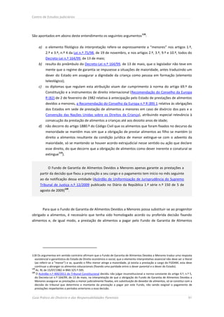 Centro de Estudos Judiciários




                                                                                            118
São apontados em abono deste entendimento os seguintes argumentos                              :


     a) o elemento filológico da interpretação refere-se expressamente a “menores” nos artigos 1.º,
           2.º e 3.º, n.º 4 da Lei n.º 75/98, de 19 de novembro, e nos artigos 2.º, 3.º, 9.º e 10.º, todos do
           Decreto-Lei n.º 164/99, de 13 de maio;
     b) resulta do preâmbulo do Decreto-Lei n.º 164/99, de 13 de maio, que o legislador não teve em
           mente que o regime de garantia se impusesse a situações de maioridade, antes traduzindo um
           dever do Estado em assegurar a dignidade da criança como pessoa em formação (elemento
           teleológico);
     c)    os diplomas que regulam esta atribuição visam dar cumprimento à norma do artigo 69.º da
           Constituição e a instrumentos de direito internacional (Recomendação do Conselho da Europa
           R (82) de 2 de fevereiro de 1982 relativa à antecipação pelo Estado de prestações de alimentos
           devidos a menores, a Recomendação do Conselho da Europa n.º R (89) 1 relativa às obrigações
           dos Estados em sede de prestação de alimentos a menores em caso de divórcio dos pais e a
           Convenção das Nações Unidas sobre os Direitos da Criança), atribuindo especial relevância à
           consecução da prestação de alimentos a crianças até aos dezoito anos de idade;
     d) não decorre do artigo 1880.º do Código Civil que os alimentos que foram fixados no decurso da
           menoridade se mantêm mas sim que a obrigação de prestar alimentos ao filho se mantém (o
           direito a alimentos resultante da condição jurídica de menor extingue-se com o advento da
           maioridade, só se mantendo se houver acordo extrajudicial nesse sentido ou ação que declare
           esse direito, do que decorre que a obrigação de alimentos como dever inerente e conatural se
                      119
           extingue ).


             O Fundo de Garantia de Alimentos Devidos a Menores apenas garante as prestações a
      partir da decisão que fixou a prestação a seu cargo e o pagamento tem início no mês seguinte
      ao da notificação dessa entidade (Acórdão de Uniformização de Jurisprudência do Supremo
      Tribunal de Justiça n.º 12/2009 publicado no Diário da República 1.ª série n.º 150 de 5 de
                            120
      agosto de 2009) .




          Para que o Fundo de Garantia de Alimentos Devidos a Menores possa substituir-se ao progenitor
obrigado a alimentos, é necessário que tenha sido homologado acordo ou proferida decisão fixando
alimentos e, de igual modo, a prestação de alimentos a pagar pelo Fundo de Garantia de Alimentos




118 Os argumentos em sentido contrário afirmam que o Fundo de Garantia de Alimentos Devidos a Menores traduz uma resposta
   assistencial e garantística do Estado de Direito económico e social, que o elemento interpretativo essencial não deve ser o literal
   (ao referir-se a “menor”) e se, quando o filho menor atinge a maioridade, já existia a prestação a cargo do FGDAM, esta deve
   continuar a abranger os alimentos educacionais (fixando uma paridade entre o dever parental e o dever do Estado).
119
    Ac. RL de 15/07/1982 in BMJ 325.º-595.
120
    O Acórdão n.º 400/2011 do Tribunal Constitucional decidiu não julgar inconstitucional a norma constante do artigo 4.º, n.º 5,
   do Decreto-Lei n.º 164/99, de 13 de maio, na interpretação de que a obrigação do Fundo de Garantia de Alimentos Devidos a
   Menores assegurar as prestações a menor judicialmente fixadas, em substituição do devedor de alimentos, só se constitui com a
   decisão do tribunal que determine o montante da prestação a pagar por este Fundo, não sendo exigível o pagamento de
   prestações respeitantes a períodos anteriores a essa decisão.


Guia Prático do Divórcio e das Responsabilidades Parentais                                                                        91
 