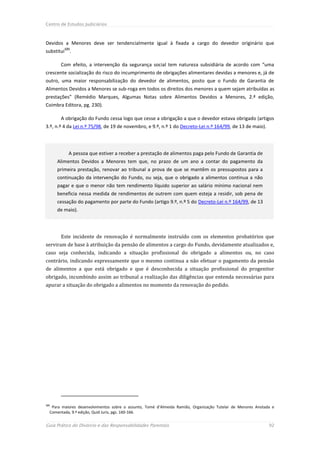 Centro de Estudos Judiciários



Devidos a Menores deve ser tendencialmente igual à fixada a cargo do devedor originário que
         121
substitui .

       Com efeito, a intervenção da segurança social tem natureza subsidiária de acordo com “uma
crescente socialização do risco do incumprimento de obrigações alimentares devidas a menores e, já de
outro, uma maior responsabilização do devedor de alimentos, posto que o Fundo de Garantia de
Alimentos Devidos a Menores se sub-roga em todos os direitos dos menores a quem sejam atribuídas as
prestações” (Remédio Marques, Algumas Notas sobre Alimentos Devidos a Menores, 2.ª edição,
Coimbra Editora, pg. 230).

       A obrigação do Fundo cessa logo que cesse a obrigação a que o devedor estava obrigado (artigos
3.º, n.º 4 da Lei n.º 75/98, de 19 de novembro, e 9.º, n.º 1 do Decreto-Lei n.º 164/99, de 13 de maio).




           A pessoa que estiver a receber a prestação de alimentos paga pelo Fundo de Garantia de
      Alimentos Devidos a Menores tem que, no prazo de um ano a contar do pagamento da
      primeira prestação, renovar ao tribunal a prova de que se mantêm os pressupostos para a
      continuação da intervenção do Fundo, ou seja, que o obrigado a alimentos continua a não
      pagar e que o menor não tem rendimento líquido superior ao salário mínimo nacional nem
      beneficia nessa medida de rendimentos de outrem com quem esteja a residir, sob pena de
      cessação do pagamento por parte do Fundo (artigo 9.º, n.º 5 do Decreto-Lei n.º 164/99, de 13
      de maio).




       Este incidente de renovação é normalmente instruído com os elementos probatórios que
serviram de base à atribuição da pensão de alimentos a cargo do Fundo, devidamente atualizados e,
caso seja conhecida, indicando a situação profissional do obrigado a alimentos ou, no caso
contrário, indicando expressamente que o mesmo continua a não efetuar o pagamento da pensão
de alimentos a que está obrigado e que é desconhecida a situação profissional do progenitor
obrigado, incumbindo assim ao tribunal a realização das diligências que entenda necessárias para
apurar a situação do obrigado a alimentos no momento da renovação do pedido.




121
   Para maiores desenvolvimentos sobre o assunto, Tomé d’Almeida Ramião, Organização Tutelar de Menores Anotada e
  Comentada, 9.ª edição, Quid Juris, pgs. 160-166.


Guia Prático do Divórcio e das Responsabilidades Parentais                                                    92
 