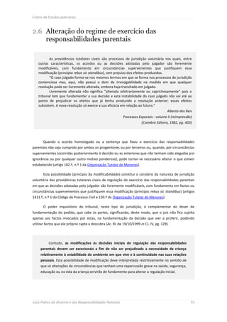 Centro de Estudos Judiciários



2.6 Alteração do regime de exercício das
    responsabilidades parentais

           As providências tutelares cíveis são processos de jurisdição voluntária nos quais, entre
    outras características, os acordos ou as decisões adotadas pelo julgador são livremente
    modificáveis, com fundamento em circunstâncias supervenientes que justifiquem essa
    modificação (princípio rebus sic standibus), sem prejuízo dos efeitos produzidos.
           “O caso julgado forma-se nos mesmos termos em que se forma nos processos de jurisdição
    contenciosa mas, aqui, não possui o dom da irrevogabilidade na medida em que qualquer
    resolução pode ser livremente alterada, embora haja transitado em julgado.
           Livremente alterada não significa “alterada arbitrariamente ou caprichosamente” pois o
    tribunal tem que fundamentar a sua decisão e esta instabilidade do caso julgado não vai até ao
    ponto de prejudicar os efeitos que já tenha produzido a resolução anterior; esses efeitos
    subsistem. A nova resolução só exerce a sua eficácia em relação ao futuro.”
                                                                                      Alberto dos Reis
                                                             Processos Especiais - volume II (reimpressão)
                                                                         (Coimbra Editora, 1982, pg. 403)




       Quando o acordo homologado ou a sentença que fixou o exercício das responsabilidades
parentais não seja cumprido por ambos os progenitores ou por terceiros ou, quando, por circunstâncias
supervenientes (ocorridas posteriormente à decisão ou as anteriores que não tenham sido alegadas por
ignorância ou por qualquer outro motivo ponderoso), pode tornar-se necessário alterar o que estiver
estabelecido (artigo 182.º, n.º 1 da Organização Tutelar de Menores).

       Esta possibilidade (princípio da modificabilidade) constitui o corolário da natureza de jurisdição
voluntária das providências tutelares cíveis de regulação do exercício das responsabilidades parentais
em que as decisões adotadas pelo julgador são livremente modificáveis, com fundamento em factos ou
circunstâncias supervenientes que justifiquem essa modificação (princípio rebus sic standibus) (artigos
1411.º, n.º 1 do Código de Processo Civil e 150.º da Organização Tutelar de Menores).

       O poder inquisitório do tribunal, neste tipo de jurisdição, é complementar do dever de
fundamentação do pedido, que cabe às partes, significando, deste modo, que o juiz não fica sujeito
apenas aos factos invocados por estas, na fundamentação da decisão que vier a proferir, podendo
utilizar factos que ele próprio capte e descubra (Ac. RL de 19/10/1999 in CJ, IV, pg. 129).




          Contudo, as modificações às decisões iniciais de regulação das responsabilidades
     parentais devem ser excecionais a fim de não ser prejudicada a necessidade da criança
     relativamente à estabilidade do ambiente em que vive e à continuidade nas suas relações
     pessoais. Esta possibilidade de modificação deve interpretada restritivamente no sentido de
     que só alterações de circunstâncias que tenham uma repercussão grave na saúde, segurança,
     educação ou na vida da criança servirão de fundamento para alterar a regulação inicial.




Guia Prático do Divórcio e das Responsabilidades Parentais                                               93
 