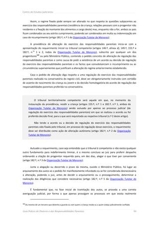Centro de Estudos Judiciários



           Assim, o regime fixado pode sempre ser alterado no que respeita às questões subjacentes ao
exercício das responsabilidades parentais (residência da criança, relações pessoais com o progenitor não
residente e a fixação do montante dos alimentos a cargo deste) mas, enquanto não o for, ambos os pais
ficam condenados ao seu estrito cumprimento, podendo ser condenados em multa ou indemnização em
caso de incumprimento (artigo 181.º, n.º 1 da Organização Tutelar de Menores).

           A providência de alteração do exercício das responsabilidades parentais inicia-se com a
apresentação do requerimento inicial no tribunal competente (artigos 146.º, alínea d), 149.º, 155.º e
              os
182.º, n.          1 e 2, todos da Organização Tutelar de Menores), subscrito por qualquer um dos
                   122
progenitores             ou pelo Ministério Público, contendo o pedido concreto de alteração da regulação das
responsabilidades parentais e como causa de pedir a existência de um acordo ou decisão de regulação
do exercício das responsabilidades parentais e os factos que consubstanciam o incumprimento ou as
circunstâncias supervenientes que justificam a alteração do regime anteriormente estabelecido.

           Caso o pedido de alteração diga respeito a uma regulação do exercício das responsabilidades
parentais realizada na conservatória do registo civil, deve ser obrigatoriamente instruído com certidão
de assento de nascimento da criança ou jovem e da decisão homologatória do acordo de regulação das
responsabilidades parentais proferida na conservatória.




               O tribunal territorialmente competente será aquele em que, no momento da
         instauração da providência, residir a criança (artigos 155.º, n.º 1 e 182.º, n.º 1, ambos da
         Organização Tutelar de Menores) sendo autuado por apenso ao processo judicial (de
         regulação do exercício das responsabilidades parentais) em que se realizou o acordo ou foi
         proferida decisão final, para o que será requisitado ao respetivo tribunal (n.º 2 deste artigo).

               Não tendo o acordo ou a decisão de regulação do exercício das responsabilidades
         parentais sido fixada pelo tribunal, em processo de regulação desse exercício, o requerimento
         deve ser distribuído como ação de alteração autónoma (artigo 182.º, n.º 2 da Organização
         Tutelar de Menores).




           Autuado o requerimento, caso seja entendido que o tribunal é competente e não exista qualquer
outro fundamento para indeferimento liminar, é o mesmo concluso ao juiz para proferir despacho
ordenando a citação do progenitor requerido para, em dez dias, alegar o que tiver por conveniente
(artigo 182.º, n.º 3 da Organização Tutelar de Menores).

           Junta a alegação ou decorrido o prazo da mesma, ouvido o Ministério Público, há lugar ao
arquivamento dos autos se o pedido for manifestamente infundado ou se for considerada desnecessária
a alteração, podendo o juiz, antes de decidir o arquivamento ou o prosseguimento, determinar a
realização das diligências que considere necessárias (artigo 182.º, n.º 5 da Organização Tutelar de
Menores).

           É fundamental que, na fase inicial de tramitação dos autos, se proceda a uma correta
averiguação judicial, por forma a que apenas prossigam os processos em que exista realmente


122
      Ou mesmo de um terceiro que detenha a guarda ou com quem a criança resida ou a quem esteja judicialmente confiada.


Guia Prático do Divórcio e das Responsabilidades Parentais                                                                 94
 
