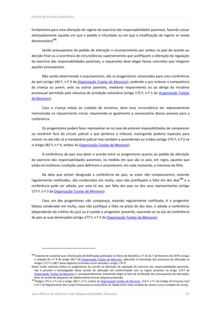 Centro de Estudos Judiciários



fundamento para uma alteração de regime do exercício das responsabilidades parentais, fazendo cessar
atempadamente aqueles em que o pedido é infundado ou em que a modificação de regime se revela
                 123
desnecessária .

        Sendo pressupostos do pedido de alteração o incumprimento por ambos os pais do acordo ou
decisão final ou a ocorrência de circunstâncias supervenientes que justifiquem a alteração da regulação
do exercício das responsabilidades parentais, o requerente deve alegar factos concretos que integrem
aqueles pressupostos.

        Não sendo determinado o arquivamento, são os progenitores convocados para uma conferência
de pais (artigo 182.º, n.º 3 da Organização Tutelar de Menores), podendo o juiz ordenar a comparência
da criança ou jovem, avós ou outros parentes, mediante requerimento ou ao abrigo da iniciativa
processual permitida pela natureza de jurisdição voluntária (artigo 175.º, n.º 1 da Organização Tutelar
de Menores).

        Caso a criança esteja ao cuidado de terceiros, deve essa circunstância ser expressamente
mencionada no requerimento inicial, requerendo-se igualmente a convocatória dessas pessoas para a
conferência.

        Os progenitores podem fazer representar-se no caso de estarem impossibilitados de comparecer
ou residirem fora do círculo judicial a que pertence o tribunal, outorgando poderes especiais para
intervir no ato não só a mandatário judicial mas também a ascendentes ou irmãos (artigo 175.º, n.º 2 ex
vi artigo 182.º, n.º 4, ambos da Organização Tutelar de Menores).

        A conferência de pais visa obter o acordo entre os progenitores quanto ao pedido de alteração
do exercício das responsabilidades parentais, na medida em que são os pais, em regra, aqueles que
estão em melhores condições para definirem e acautelarem, em cada momento, o interesse do filho.

        Na data que estiver designada a conferência de pais, se estes não comparecerem, estando
                                                                                                                            124
regularmente notificados, são condenados em multa, caso não justifiquem a falta em dez dias                                       ea
conferência pode ser adiada, por uma só vez, por falta dos pais ou dos seus representantes (artigo
177.º, n.º 3 da Organização Tutelar de Menores).

        Caso um dos progenitores não compareça, estando regularmente notificado, é o progenitor
faltoso condenado em multa, caso não justifique a falta no prazo de dez dias, é adiada a conferência
(dependendo do critério do juiz) ou é ouvido o progenitor presente, exarando-se na ata da conferência
de pais as suas declarações (artigo 177.º, n.º 2 da Organização Tutelar de Menores).




123
    Importa ter presente que a Declaração de Retificação publicada no Diário da República n.º 32 de 7 de fevereiro de 1979 corrigiu
   a redação do n.º 4 do artigo 182.º da Organização Tutelar de Menores, aplicando à tramitação dos processos de alteração os
   artigos 175.º a 180.º deste diploma (e ficando assim excluído o artigo 174.º).
Deste modo, estando ambos os progenitores de acordo na alteração da regulação do exercício das responsabilidades parentais,
   não é possível a homologação desse acordo de alteração em conformidade com as regras previstas no artigo 174.º da
   Organização Tutelar de Menores e, consequentemente, inexistindo litígio (e falta de verificação dos pressupostos da alteração),
   deve ser proferido despacho de indeferimento liminar daquela pretensão.
124
    Artigos 175.º, n.º 2 ex vi artigo 182.º, n.º 3, ambos da Organização Tutelar de Menores, 153.º, n.º 1 do Código de Processo Civil
   e 27.º do Regulamento das Custas Processuais (a multa deve ser fixada entre meia unidade de conta e cinco unidades de conta).


Guia Prático do Divórcio e das Responsabilidades Parentais                                                                        95
 