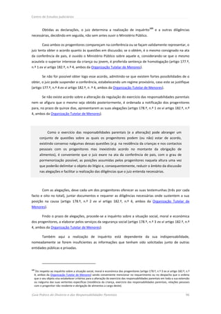 Centro de Estudos Judiciários


                                                                                                   125
        Obtidas as declarações, o juiz determina a realização de inquérito                               e a outras diligências
necessárias, decidindo em seguida, não sem antes ouvir o Ministério Público.

        Caso ambos os progenitores compareçam na conferência ou se façam validamente representar, o
juiz tenta obter o acordo quanto às questões em discussão; se o obtém, é o mesmo consignado na ata
da conferência de pais, é ouvido o Ministério Público sobre aquele e, considerando-se que o mesmo
acautela o superior interesse da criança ou jovem, é proferida sentença de homologação (artigo 177.º,
n.º 1 ex vi artigo 182.º, n.º 4, ambos da Organização Tutelar de Menores).

        Se não for possível obter logo esse acordo, admitindo-se que existem fortes possibilidades de o
obter, o juiz pode suspender a conferência, estabelecendo um regime provisório, caso este se justifique
(artigo 177.º, n.º 4 ex vi artigo 182.º, n .º 4, ambos da Organização Tutelar de Menores).

        Se não existe acordo sobre a alteração da regulação do exercício das responsabilidades parentais
nem se afigura que o mesmo seja obtido posteriormente, é ordenada a notificação dos progenitores
para, no prazo de quinze dias, apresentarem as suas alegações (artigo 178.º, n.º 1 ex vi artigo 182.º, n.º
4, ambos da Organização Tutelar de Menores).




             Como o exercício das responsabilidades parentais (e a alteração) pode abranger um
      conjunto de questões sobre as quais os progenitores podem (ou não) estar de acordo,
      existindo consenso nalgumas dessas questões (e.g. na residência da crianças e nos contactos
      pessoais com os progenitores mas inexistindo acordo no montante da obrigação de
      alimentos), é conveniente que o juiz exare na ata da conferência de pais, com o grau de
      pormenorização possível, as posições assumidas pelos progenitores naquela altura uma vez
      que poderão delimitar o objeto do litígio e, consequentemente, reduzir o âmbito da discussão
      nas alegações e facilitar a realização das diligências que o juiz entenda necessárias.




        Com as alegações, deve cada um dos progenitores oferecer as suas testemunhas (três por cada
facto e oito no total), juntar documentos e requerer as diligências necessárias onde sustentem a sua
posição na causa (artigo 178.º, n.º 2 ex vi artigo 182.º, n.º 4, ambos da Organização Tutelar de
Menores).

        Findo o prazo de alegações, procede-se a inquérito sobre a situação social, moral e económica
dos progenitores, a elaborar pelos serviços da segurança social (artigo 178.º, n.º 3 ex vi artigo 182.º, n.º
4, ambos da Organização Tutelar de Menores).

        Também aqui a realização de inquérito está dependente da sua indispensabilidade,
nomeadamente se forem insuficientes as informações que tenham sido solicitadas junto de outras
entidades públicas e privadas.




125
   Diz respeito ao inquérito sobre a situação social, moral e económica dos progenitores (artigo 178.º, n.º 3 ex vi artigo 182.º, n.º
  4, ambos da Organização Tutelar de Menores) sendo conveniente mencionar no requerimento ou no despacho que o ordena
  que o seu objeto visa estabelecer critérios para a alteração do exercício das responsabilidades parentais em toda a sua extensão
  ou nalguma das suas vertentes específicas (residência da criança, exercício das responsabilidades parentais, relações pessoais
  com o progenitor não residente e obrigação de alimentos a cargo deste).


Guia Prático do Divórcio e das Responsabilidades Parentais                                                                       96
 
