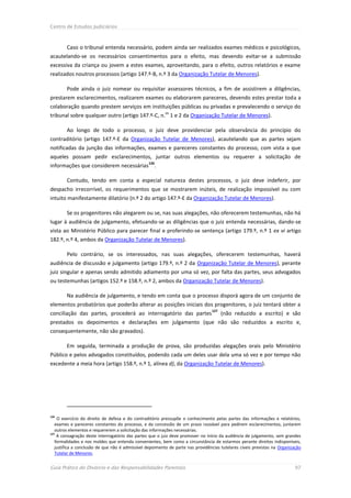 Centro de Estudos Judiciários



        Caso o tribunal entenda necessário, podem ainda ser realizados exames médicos e psicológicos,
acautelando-se os necessários consentimentos para o efeito, mas devendo evitar-se a submissão
excessiva da criança ou jovem a estes exames, aproveitando, para o efeito, outros relatórios e exame
realizados noutros processos (artigo 147.º-B, n.º 3 da Organização Tutelar de Menores).

        Pode ainda o juiz nomear ou requisitar assessores técnicos, a fim de assistirem a diligências,
prestarem esclarecimentos, realizarem exames ou elaborarem pareceres, devendo estes prestar toda a
colaboração quando prestem serviços em instituições públicas ou privadas e prevalecendo o serviço do
                                                          os
tribunal sobre qualquer outro (artigo 147.º-C, n. 1 e 2 da Organização Tutelar de Menores).

        Ao longo de todo o processo, o juiz deve providenciar pela observância do princípio do
contraditório (artigo 147.º-E da Organização Tutelar de Menores), acautelando que as partes sejam
notificadas da junção das informações, exames e pareceres constantes do processo, com vista a que
aqueles possam pedir esclarecimentos, juntar outros elementos ou requerer a solicitação de
                                                 126
informações que considerem necessárias .

        Contudo, tendo em conta a especial natureza destes processos, o juiz deve indeferir, por
despacho irrecorrível, os requerimentos que se mostrarem inúteis, de realização impossível ou com
intuito manifestamente dilatório (n.º 2 do artigo 147.º-E da Organização Tutelar de Menores).

        Se os progenitores não alegarem ou se, nas suas alegações, não oferecerem testemunhas, não há
lugar à audiência de julgamento, efetuando-se as diligências que o juiz entenda necessárias, dando-se
vista ao Ministério Público para parecer final e proferindo-se sentença (artigo 179.º, n.º 1 ex vi artigo
182.º, n.º 4, ambos da Organização Tutelar de Menores).

        Pelo contrário, se os interessados, nas suas alegações, oferecerem testemunhas, haverá
audiência de discussão e julgamento (artigo 179.º, n.º 2 da Organização Tutelar de Menores), perante
juiz singular e apenas sendo admitido adiamento por uma só vez, por falta das partes, seus advogados
ou testemunhas (artigos 152.º e 158.º, n.º 2, ambos da Organização Tutelar de Menores).

        Na audiência de julgamento, e tendo em conta que o processo disporá agora de um conjunto de
elementos probatórios que poderão alterar as posições iniciais dos progenitores, o juiz tentará obter a
                                                                                 127
conciliação das partes, procederá ao interrogatório das partes                         (não reduzido a escrito) e são
prestados os depoimentos e declarações em julgamento (que não são reduzidos a escrito e,
consequentemente, não são gravados).

        Em seguida, terminada a produção de prova, são produzidas alegações orais pelo Ministério
Público e pelos advogados constituídos, podendo cada um deles usar dela uma só vez e por tempo não
excedente a meia hora (artigo 158.º, n.º 1, alínea d), da Organização Tutelar de Menores).




126
    O exercício do direito de defesa e do contraditório pressupõe o conhecimento pelas partes das informações e relatórios,
   exames e pareceres constantes do processo, e da concessão de um prazo razoável para pedirem esclarecimentos, juntarem
   outros elementos e requererem a solicitação das informações necessárias.
127
    A consagração deste interrogatório das partes que o juiz deve promover no início da audiência de julgamento, sem grandes
   formalidades e nos moldes que entenda convenientes, bem como a circunstância de estarmos perante direitos indisponíveis,
   justifica a conclusão de que não é admissível depoimento de parte nas providências tutelares cíveis previstas na Organização
   Tutelar de Menores.


Guia Prático do Divórcio e das Responsabilidades Parentais                                                                 97
 