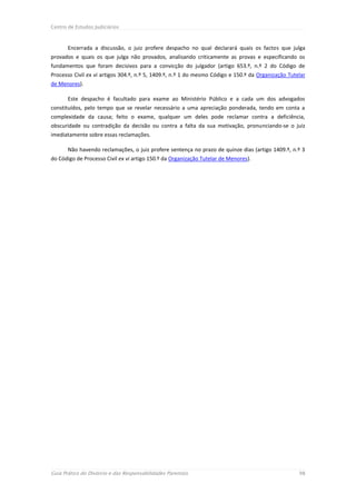 Centro de Estudos Judiciários



       Encerrada a discussão, o juiz profere despacho no qual declarará quais os factos que julga
provados e quais os que julga não provados, analisando criticamente as provas e especificando os
fundamentos que foram decisivos para a convicção do julgador (artigo 653.º, n.º 2 do Código de
Processo Civil ex vi artigos 304.º, n.º 5, 1409.º, n.º 1 do mesmo Código e 150.º da Organização Tutelar
de Menores).

       Este despacho é facultado para exame ao Ministério Público e a cada um dos advogados
constituídos, pelo tempo que se revelar necessário a uma apreciação ponderada, tendo em conta a
complexidade da causa; feito o exame, qualquer um deles pode reclamar contra a deficiência,
obscuridade ou contradição da decisão ou contra a falta da sua motivação, pronunciando-se o juiz
imediatamente sobre essas reclamações.

       Não havendo reclamações, o juiz profere sentença no prazo de quinze dias (artigo 1409.º, n.º 3
do Código de Processo Civil ex vi artigo 150.º da Organização Tutelar de Menores).




Guia Prático do Divórcio e das Responsabilidades Parentais                                          98
 