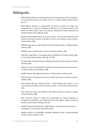 Centro de Estudos Judiciários




Bibliografia
            BOELE-WOELKI, Katharina, Os princípios do Direito da Família Europeu: Os seus objetivos e
             as suas perspetivas, Revista Lex Familiae, Ano 3, n.º 5, 2006, Coimbra, Coimbra Editora,
             pgs. 5-17;

            BOELE-WOELKI, Katharina, A Harmonização do Direito da Família na Europa: uma
             comparação entre a Nova Lei Portuguesa do Divórcio com os Princípios da CEFL sobre
             Direito da Família Europeu, Nova Lei do Divórcio, Publicação do Grupo Parlamentar do
             Partido Socialista, Lisboa, 2008, pgs. 29-48;

            BOLIEIRO, Helena/GUERRA, Paulo, A Criança e a Família - Uma Questão de Direito(s), Visão
             Prática dos Principais Institutos do Direito da Família e das Crianças e Jovens, Coimbra,
             Coimbra Editora, 2009;

            CAMPOS, Diogo Leite de, Lições de Direito da Família e das Sucessões, 2.ª edição, Coimbra,
             Almedina, 1999;

            CARDOSO, Lopes, Partilhas Judiciais, volume III, Coimbra, Almedina, 1991;

            CARVALHO, Jorge Morais, A Consagração Legal da Mediação em Portugal, Revista Julgar,
             n.º 15, Coimbra, Coimbra Editora, 2011, pgs. 271-290;

            CID, Nuno Salter, A Proteção da Casa de Morada de Família no Direito Português, Coimbra,
             Almedina, 1996;

            COELHO, Francisco Pereira/OLIVEIRA, Guilherme de, Curso de Direito da Família, volume I,
             4.ª edição, Coimbra, Coimbra Editora, 2008;

            COLAÇO, Amadeu, Novo Regime do Divórcio, 3.ª edição, Coimbra, Almedina, 2011;

            COSTA, Eva Dias, Da Relevância da Culpa nos Efeitos Patrimoniais do Divórcio, Coimbra,
             Almedina, 2005;

            CRUZ, Rossana Martingo, Mediação Familiar - Limites Materiais dos Acordos e o seu
             Controlo pelas Autoridades, Centro de Direito da Família, n.º 25, Coimbra, Coimbra Editora,
             2011;

            DIAS, Cristina M. Araújo, Uma Análise do Novo Regime Jurídico do Divórcio, 2.ª edição,
             Coimbra, Almedina, 2009;

            DIAS, Cristina M. Araújo, O Crédito pela Compensação do Trabalho Doméstico na
             Constância do Matrimónio, Uma Análise Crítica do Novo Regime Jurídico do Divórcio,
             Coimbra, Coimbra Editora, 2010, pgs. 199-226;

            DUARTE, Maria de Fátima Abrantes, O Poder Paternal - Contributo para o Estudo do seu
             atual Regime, 1.ª reimpressão, Lisboa AAFDL, 1994;

            FARINHA, António H.L./LAVADINHO, Conceição, Mediação Familiar e Responsabilidades
             Parentais, Coimbra, Almedina, 1997;



Guia Prático do Divórcio e das Responsabilidades Parentais                                           99
 