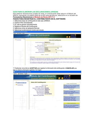 GUÍA PARA ELABORAR LAS DECLARACIONES JURADAS
Para elaborar declaraciones juradas de renta, el contribuyente debe adquirir el Módulo del
RENTA, ingresando a la página Web de la DGI www.dgi.gob.pa, seleccione en el recuadro de
Formularios Electrónicos el Modulo de Renta 2011-1.2
PASOS PARA REGISTRAR EL CONTRIBUYENTE EN EL SOFTWARE:
1. Seleccionar el tipo de contribuyente en este caso JURIDICA.
2. Insertar el RUC del declarante.
3. DV, este se generar automáticamente.
4. Registrar el Nombre del Contribuyente.
5. Seleccionar el tipo de declarante (Normal).
6. Seleccionar la administración donde está ubicado.
7. Finalmente, le da click en ACEPTAR para registrar la información del contribuyente o CANCELAR para
dejar sin efecto la información registrada. Ver imagen.
 