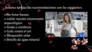 » No botar basura
» cuidar nuestro monumento
arqueológico
» Gorra o sombrero
» Gafa contra el sol
» Bloqueador solar
» Botella de agua mineral
Señores turistas las recomendaciones son las siguientes:
 