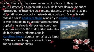 Señores turistas, nos encontramos en el callejos de Huaylas
es un estrecho y alargado valle aluvial de la cordillera de los andes
formado por el recorrido del rio santa desde su origen en la laguna
alto andina de conococha hasta el cañon del pato. Este valle está
rodeado por la Cordillera Negra al oeste y la Cordillera Blanca
el este; ésta última es la cadena montañosa
tropical más elevada del planeta con cimas
superiores a los 6.000 m de altitud cubiertas
de hielo y nieve, mientras que la
Cordillera Negra alberga montañas de hasta
5.100 m.s.n.m, las que se caracterizan
por no presentar nieves
 