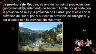 La provincia de Recuay, es una de las veinte provincias que
conforman el departamento de Ancash. Limita por el norte con
la provincia de Aija y la provincia de Huaraz; por el este con la
provincia de Huari; por el sur con la provincia de Bolognesi y,
por el oeste con la provincia de Huarmey.
 