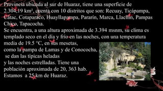 Provincia ubicada al sur de Huaraz, tiene una superficie de
2.304,19 km², cuenta con 10 distritos que son: Recuay, Ticápampa,
Cátac, Cotaparaco, Huayllapampa, Pararín, Marca, Llacllín, Pampas
Chico, Tapacocha.
Se encuentra, a una altura aproximada de 3.394 msnm, su clima es
templado seco en el día y frío en las noches, con una temperatura
media de 19.5 °C, en sus mesetas,
como la pampa de Lamas y de Conococha,
se dan las típicas heladas
y las noches estrelladas. Tiene una
población aproximada de 20, 363 hab.
Estamos a 25 km de Huaraz.
 