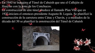 En 1942 se inaugura el Túnel de Cahuish que une el Callejón de
Huaylas con la zona de los Conchucos.
La construcción de este túnel obedece al llamado Plan Vial que en
1927 iniciara el entonces presidente Augusto B. Leguía. Se planificó la
construcción de la carretera entre Cátac y Chavín, y a mediados de la
década del 30 se planificó la construcción del Túnel de Cahuish.
 