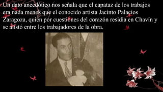 Un dato anecdótico nos señala que el capataz de los trabajos
era nada menos que el conocido artista Jacinto Palacios
Zaragoza, quien por cuestiones del corazón residía en Chavín y
se alistó entre los trabajadores de la obra.
 