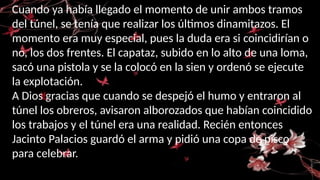 Cuando ya había llegado el momento de unir ambos tramos
del túnel, se tenía que realizar los últimos dinamitazos. El
momento era muy especial, pues la duda era si coincidirían o
no, los dos frentes. El capataz, subido en lo alto de una loma,
sacó una pistola y se la colocó en la sien y ordenó se ejecute
la explotación.
A Dios gracias que cuando se despejó el humo y entraron al
túnel los obreros, avisaron alborozados que habían coincidido
los trabajos y el túnel era una realidad. Recién entonces
Jacinto Palacios guardó el arma y pidió una copa de pisco
para celebrar.
 