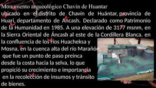Monumento arqueológico Chavin de Huantar
ubicado en el distrito de Chavín de Huántar, provincia de
Huari, departamento de Ancash. Declarado como Patrimonio
de la Humanidad en 1985. A una elevación de 3177 msnm, en
la Sierra Oriental de Áncash al este de la Cordillera Blanca. en
la confluencia de los ríos Huacheksa y
Mosna, en la cuenca alta del río Marañón,
que fue un punto de paso preinca
desde la costa hacia la selva, lo que
propició su crecimiento e importancia
en la recolección de insumos y tránsito
de bienes.
 