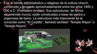Fue el centro administrativo y religioso de la cultura chavín,
construido y ocupado aproximadamente entre los años 1400 y
200 a.C. (Formativo Andino). Sus estructuras, de forma
de pirámide trunca, están construidas a base de piedra y
argamasa de barro. La estructura más imponente es la
conocida como “El Castillo”, llamado también “Templo Mayor” o
“Templo Nuevo”.
 
