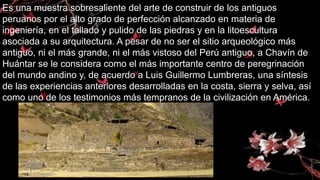Es una muestra sobresaliente del arte de construir de los antiguos
peruanos por el alto grado de perfección alcanzado en materia de
ingeniería, en el tallado y pulido de las piedras y en la litoescultura
asociada a su arquitectura. A pesar de no ser el sitio arqueológico más
antiguo, ni el más grande, ni el más vistoso del Perú antiguo, a Chavín de
Huántar se le considera como el más importante centro de peregrinación
del mundo andino y, de acuerdo a Luis Guillermo Lumbreras, una síntesis
de las experiencias anteriores desarrolladas en la costa, sierra y selva, así
como uno de los testimonios más tempranos de la civilización en América.
 