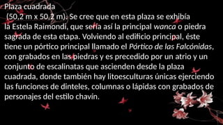 Plaza cuadrada
(50,2 m x 50,2 m). Se cree que en esta plaza se exhibía
la Estela Raimondi, que sería así la principal wanca o piedra
sagrada de esta etapa. Volviendo al edificio principal, éste
tiene un pórtico principal llamado el Pórtico de las Falcónidas,
con grabados en las piedras y es precedido por un atrio y un
conjunto de escalinatas que ascienden desde la plaza
cuadrada, donde también hay litoesculturas únicas ejerciendo
las funciones de dinteles, columnas o lápidas con grabados de
personajes del estilo chavín.
 