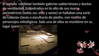 El templo contiene también galerías subterráneas y ductos
de ventilación. Empotrados en lo alto de sus muros
perimétricos (lados sur, este y oeste) se hallaban una serie
de cabezas clavas o esculturas de piedra, con rostros de
personajes mitológicos. Solo una de ellas se mantiene en su
lugar (pared oeste).
 
