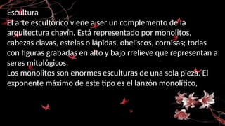 Escultura
El arte escultórico viene a ser un complemento de la
arquitectura chavín. Está representado por monolitos,
cabezas clavas, estelas o lápidas, obeliscos, cornisas; todas
con figuras grabadas en alto y bajo rrelieve que representan a
seres mitológicos.
Los monolitos son enormes esculturas de una sola pieza. El
exponente máximo de este tipo es el lanzón monolítico,
 