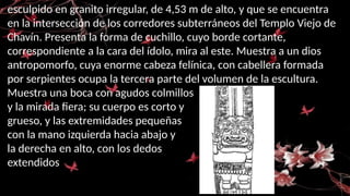 esculpido en granito irregular, de 4,53 m de alto, y que se encuentra
en la intersección de los corredores subterráneos del Templo Viejo de
Chavín. Presenta la forma de cuchillo, cuyo borde cortante,
correspondiente a la cara del ídolo, mira al este. Muestra a un dios
antropomorfo, cuya enorme cabeza felínica, con cabellera formada
por serpientes ocupa la tercera parte del volumen de la escultura.
Muestra una boca con agudos colmillos
y la mirada fiera; su cuerpo es corto y
grueso, y las extremidades pequeñas
con la mano izquierda hacia abajo y
la derecha en alto, con los dedos
extendidos
 