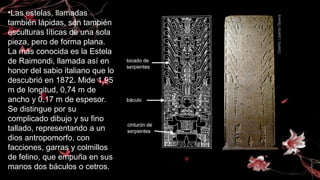 •Las estelas, llamadas
también lápidas, son también
esculturas líticas de una sola
pieza, pero de forma plana.
La más conocida es la Estela
de Raimondi, llamada así en
honor del sabio italiano que lo
descubrió en 1872. Mide 1,95
m de longitud, 0,74 m de
ancho y 0,17 m de espesor.
Se distingue por su
complicado dibujo y su fino
tallado, representando a un
dios antropomorfo, con
facciones, garras y colmillos
de felino, que empuña en sus
manos dos báculos o cetros.
 