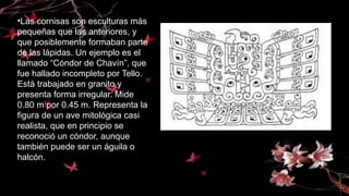 •Las cornisas son esculturas más
pequeñas que las anteriores, y
que posiblemente formaban parte
de las lápidas. Un ejemplo es el
llamado “Cóndor de Chavín”, que
fue hallado incompleto por Tello.
Está trabajado en granito y
presenta forma irregular. Mide
0.80 m por 0.45 m. Representa la
figura de un ave mitológica casi
realista, que en principio se
reconoció un cóndor, aunque
también puede ser un águila o
halcón.
 
