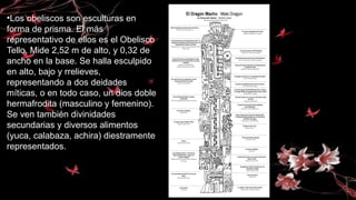 •Los obeliscos son esculturas en
forma de prisma. El más
representativo de ellos es el Obelisco
Tello. Mide 2,52 m de alto, y 0,32 de
ancho en la base. Se halla esculpido
en alto, bajo y rrelieves,
representando a dos deidades
míticas, o en todo caso, un dios doble
hermafrodita (masculino y femenino).
Se ven también divinidades
secundarias y diversos alimentos
(yuca, calabaza, achira) diestramente
representados.
 