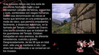 •Las cabezas clavas son una serie de
esculturas hechas en bulto y que
representan cabezas de felinos, serpientes
y aves, combinadas con rasgos humanos.
Deben esa denominación de clavas al
hecho que terminan en una prolongación, a
modo de clavo, que permitía empotrarlos
fácilmente, a distancias simétricas, en la
fachada del Templo o Castillo de Chavín.
Una teoría considera que se trataban de
los guardianes del Templo. Estaban
trabajadas en roca arenisca, de diferente
consistencia, cuarcita y granito.
Desgraciadamente, de las 56 que en total
eran, sólo una se mantiene in situ. Las
otras han desaparecido o se conservan en
los museos.
 