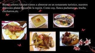 Bueno señores turistas vamos a almorzar en un restaurante turístico, nuestros
diferestes platos típicos de la región. Como cuy, llunca pachamanca, trucha,
chicharron,etc.
 