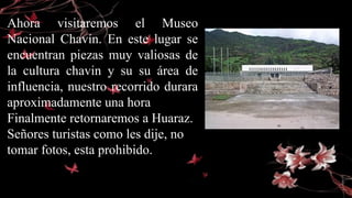 Ahora visitaremos el Museo
Nacional Chavín. En este lugar se
encuentran piezas muy valiosas de
la cultura chavin y su su área de
influencia, nuestro recorrido durara
aproximadamente una hora
Finalmente retornaremos a Huaraz.
Señores turistas como les dije, no
tomar fotos, esta prohibido.
 