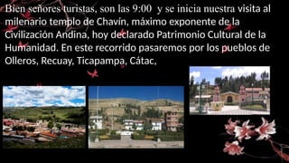 Bien señores turistas, son las 9:00 y se inicia nuestra visita al
milenario templo de Chavín, máximo exponente de la
Civilización Andina, hoy declarado Patrimonio Cultural de la
Humanidad. En este recorrido pasaremos por los pueblos de
Olleros, Recuay, Ticapampa, Cátac,
 
