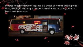 Señores turistas ya estamos llegando a la ciudad de Huaraz, gracias por su
visita, me alegra mucho que ustedes han disfrutado de su viaje. Gracias,
buena estadía en Huaraz.
 