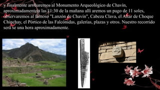 y finalmente arribaremos al Monumento Arqueológico de Chavín,
aproximadamente a las 11:30 de la mañana allí aremos un pago de 11 soles,
observaremos al famoso "Lanzón de Chavín", Cabeza Clava, el Altar de Choque
Chinchay, el Pórtico de las Falcónidas, galerías, plazas y otros. Nuestro recorrido
será se una hora aproximadamente.
 