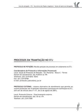 Guia do advogado - STJ - Secretaria dos Órgãos Julgadores - Seção de Apoio aos Advogados
15
PROCESSOS EM TRAMITAÇÃO NO STJ
PROTOCOLO DE PETIÇÕES: Recebe petições de processos em andamento no STJ.
Coordenadoria de Protocolo e Informações Processuais
Local: Seção de Protocolo de Petições - Ed. Plenários - Bloco C - Térreo
Horário de atendimento: das 7h30min às 19h
Telefones: (61) 3319 8242 /8243
Fax: (61) 3319 8700
E-mail: protocolo.judicial@stj.jus.br
Protocolo EXTERNO - sistema alternativo de atendimento que permite ao
usuário protocolar até 15 petições referentes a processos em tramitação no STJ,
sem sair do veículo (Ato nº 111, de 23 de agosto de 2001).
Local: Protocolo Externo – Estacionamento externo
Horário de atendimento: das 13h às 17h
Telefone: (61) 3319 7500
 