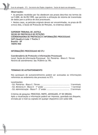 Guia do advogado - STJ - Secretaria dos Órgãos Julgadores - Seção de Apoio aos Advogados
16
Observações:
• As petições recebidas por fax obedecem aos prazos descritos nos termos da
Lei 9.800, de 26/05/1999, que permite a utilização de sistema de transmissão
de dados para a prática de atos processuais.
• Nestes casos, as petições originais devem ser encaminhadas, no prazo de 05
(cinco) dias, à Seção de Protocolo de Petições, no endereço abaixo:
SUPERIOR TRIBUNAL DE JUSTIÇA
SEÇÃO DE PROTOCOLO DE PETIÇÕES
COORDENADORIA DE PROTOCOLO E INFORMAÇÕES PROCESSUAIS
SAFS Quadra 6 Lote 1 Trecho 3
Brasília – DF
70095-900
INFORMAÇÕES PROCESSUAIS NO STJ
Coordenadoria de Protocolo e Informações Processuais
Local: Seção de Informação Processual – Ed. Plenários - Bloco C- Térreo
Horário de atendimento: das 7h30min às 19h.
TERMINAIS DE AUTOATENDIMENTO
Nos quiosques de autoatendimento podem ser acessadas as informações
referentes ao andamento dos processos no STJ.
Localizações:
- Ed. Plenários - Bloco C- Térreo ........................................ 	3 terminais
- Ed. Ministros II - Bloco E – 1º andar .................................... 	 1 terminal
- Ed. Administração - Bloco F – 2º andar ............................... 	2 terminais
Critérios de pesquisa: PROCESSO, PARTE, ADVOGADO, Nº DE ORIGEM.
Após a visualização a informação poderá ser impressa, guardada em disquete,
enviada por e-mail ou copiada em qualqer dispositivo com saída USB.
 