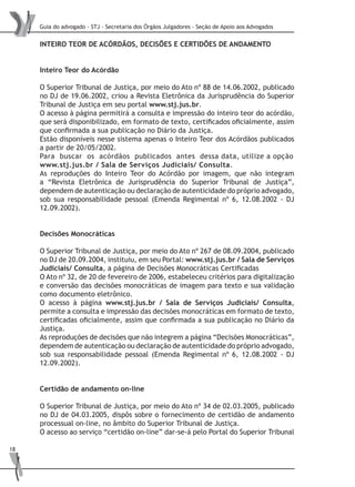 Guia do advogado - STJ - Secretaria dos Órgãos Julgadores - Seção de Apoio aos Advogados
18
INTEIRO TEOR DE ACÓRDÃOS, DECISÕES E CERTIDÕES DE ANDAMENTO
Inteiro Teor do Acórdão
O Superior Tribunal de Justiça, por meio do Ato nº 88 de 14.06.2002, publicado
no DJ de 19.06.2002, criou a Revista Eletrônica da Jurisprudência do Superior
Tribunal de Justiça em seu portal www.stj.jus.br.
O acesso à página permitirá a consulta e impressão do inteiro teor do acórdão,
que será disponibilizado, em formato de texto, certificados oficialmente, assim
que confirmada a sua publicação no Diário da Justiça.
Estão disponíveis nesse sistema apenas o Inteiro Teor dos Acórdãos publicados
a partir de 20/05/2002.
Para buscar os acórdãos publicados antes dessa data, utilize a opção
www.stj.jus.br / Sala de Serviços Judiciais/ Consulta.
As reproduções do Inteiro Teor do Acórdão por imagem, que não integram
a “Revista Eletrônica de Jurisprudência do Superior Tribunal de Justiça”,
dependem de autenticação ou declaração de autenticidade do próprio advogado,
sob sua responsabilidade pessoal (Emenda Regimental nº 6, 12.08.2002 - DJ
12.09.2002).
Decisões Monocráticas
O Superior Tribunal de Justiça, por meio do Ato nº 267 de 08.09.2004, publicado
no DJ de 20.09.2004, instituiu, em seu Portal: www.stj.jus.br / Sala de Serviços
Judiciais/ Consulta, a página de Decisões Monocráticas Certificadas
O Ato nº 32, de 20 de fevereiro de 2006, estabeleceu critérios para digitalização
e conversão das decisões monocráticas de imagem para texto e sua validação
como documento eletrônico.
O acesso à página www.stj.jus.br / Sala de Serviços Judiciais/ Consulta,
permite a consulta e impressão das decisões monocráticas em formato de texto,
certificadas oficialmente, assim que confirmada a sua publicação no Diário da
Justiça.
As reproduções de decisões que não integrem a página “Decisões Monocráticas”,
dependem de autenticação ou declaração de autenticidade do próprio advogado,
sob sua responsabilidade pessoal (Emenda Regimental nº 6, 12.08.2002 - DJ
12.09.2002).
Certidão de andamento on-line
O Superior Tribunal de Justiça, por meio do Ato nº 34 de 02.03.2005, publicado
no DJ de 04.03.2005, dispôs sobre o fornecimento de certidão de andamento
processual on-line, no âmbito do Superior Tribunal de Justiça.
O acesso ao serviço “certidão on-line” dar-se-á pelo Portal do Superior Tribunal
 