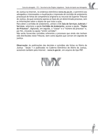 Guia do advogado - STJ - Secretaria dos Órgãos Julgadores - Seção de Apoio aos Advogados
19
de Justiça na Internet, no endereço eletrônico www.stj.jus.br, e permitirá aos
advogados e interessados a visualização e impressão de certidão de andamento
processual de feitos de competência originária ou recursal do Superior Tribunal
de Justiça, da qual constarão apenas as fases de um determinado processo, sem
as informações sobre o objeto de que trata a ação.
Para obter a certidão de andamento, utilize o link Sala de Serviços Judiciais /
Serviços, selecione a opção Certidão de Andamento, acesse a opção “Dados
do Processo”, digitando, em seguida, a “classe” e o “número do processo” e,
por fim, clicando na opção “emitir certidão”.
Não serão fornecidas certidões referentes a processos que ainda não tenham
sido distribuídos neste Tribunal, bem como àqueles que corram em segredo de
justiça.
Observação: As publicações das decisões e acórdãos são feitas no Diário da
Justiça – Seção 1 e publicadas no Caderno Eletrônico do Diário da Justiça,
acessíveis também pela internet - www.in.gov.br, em arquivo do tipo PDF.
 