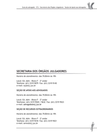 Guia do advogado - STJ - Secretaria dos Órgãos Julgadores - Seção de Apoio aos Advogados
21
SECRETARIA DOS ÓRGÃOS JULGADORES
Horário de atendimento: das 7h30min às 19h
Local: Ed. Adm - Bloco F – 2º andar
Telefone: (61) 3319 9079 Fax: (61) 3319 9145
e-mail: soj@stj.jus.br
Seção de Apoio aos Advogados
Horário de atendimento: das 7h30min às 19h
Local: Ed. Adm - Bloco F – 2º andar
Telefones: (61) 3319 9520 / 9632 Fax: (61) 3319 9523
e-mail: advogado@stj.jus.br
SEÇÃO DE RECURSOS EXTRAORDINÁRIOS
Horário de atendimento: das 7h30min às 19h
Local: Ed. Adm - Bloco F – 2º andar
Telefone: (61) 3319 9418 Fax: (61) 3319 9421
e-mail: serex@stj.jus.br
 