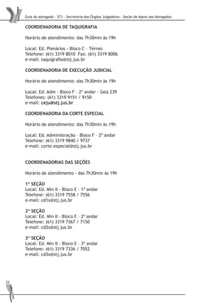 Guia do advogado - STJ - Secretaria dos Órgãos Julgadores - Seção de Apoio aos Advogados
22
COORDENADORIA DE TAQUIGRAFIA
Horário de atendimento: das 7h30min às 19h
Local: Ed. Plenários - Bloco C – Térreo
Telefone: (61) 3319 8010 Fax: (61) 3319 8006
e-mail: taquigrafia@stj.jus.br
Coordenadoria de Execução Judicial
Horário de atendimento: das 7h30min às 19h
Local: Ed. Adm - Bloco F – 2º andar - Sala 239
Telefones: (61) 3319 9151 / 9150
e-mail: ceju@stj.jus.br
COORDENADORIA DA CORTE ESPECIAL
Horário de atendimento: das 7h30min às 19h
Local: Ed. Administração – Bloco F – 2º andar
Telefone: (61) 3319 9840 / 9737
e-mail: corte.especial@stj.jus.br
COORDENADORIAS DAS SEÇÕES
Horário de atendimento - das 7h30min às 19h
1ª SEÇÃO
Local: Ed. Min II - Bloco E – 1º andar
Telefone: (61) 3319 7558 / 7556
e-mail: cd1s@stj.jus.br
2ª SEÇÃO
Local: Ed. Min II - Bloco E – 2º andar
Telefone: (61) 3319 7367 / 7150
e-mail: cd2s@stj.jus.br
3ª SEÇÃO
Local: Ed. Min II - Bloco E – 3º andar
Telefone: (61) 3319 7336 / 7052
e-mail: cd3s@stj.jus.br
 