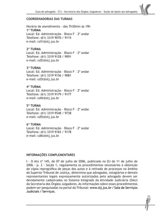 Guia do advogado - STJ - Secretaria dos Órgãos Julgadores - Seção de Apoio aos Advogados
23
COORDENADORIAS DAS TURMAS
Horário de atendimento - das 7h30min às 19h
1ª TURMA
Local: Ed. Administração – Bloco F – 2º andar
Telefone: (61) 3319 9070 / 9115
e-mail: cd1t@stj.jus.br
2ª TURMA
Local: Ed. Administração – Bloco F – 2º andar
Telefone: (61) 3319 9128 / 9091
e-mail: cd2t@stj.jus.br
3ª TURMA
Local: Ed. Administração – Bloco F – 2º andar
Telefone: (61) 3319 9156 / 9081
e-mail: cd3t@stj.jus.br
4ª TURMA
Local: Ed. Administração – Bloco F – 2º andar
Telefone: (61) 3319 9179 / 9177
e-mail: cd4t@stj.jus.br
5ª TURMA
Local: Ed. Administração – Bloco F – 2º andar
Telefone: (61) 3319 9548 / 9738
e-mail: cd5t@stj.jus.br
6ª TURMA
Local: Ed. Administração – Bloco F – 2º andar
Telefone: (61) 3319 9183 / 9178
e-mail: cd6t@stj.jus.br
INFORMAÇÕES COMPLEMENTARES
I - O Ato nº 145, de 07 de julho de 2006, publicado no DJ de 11 de julho de
2006 - p. 2 - Seção 1, regulamenta os procedimentos necessários à obtenção
de cópia reprográfica de peças dos autos e à retirada de processos no âmbito
do Superior Tribunal de Justiça, determina que advogados, estagiários e demais
representantes legais expressamente autorizados pelo advogado devem ser
devidamente cadastrados no Sistema Integrado da Atividade Judiciária (SIAJ)
da Secretaria dos Órgãos Julgadores. As informações sobre esses procedimentos
podem ser pesquisadas no portal do Tribunal: www.stj.jus.br / Sala de Serviços
Judiciais / Serviços.
 