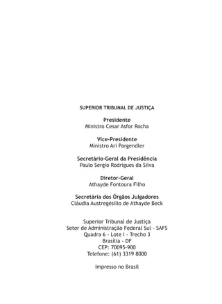 SUPERIOR TRIBUNAL DE JUSTIÇA
Presidente
Ministro Cesar Asfor Rocha
Vice-Presidente
Ministro Ari Pargendler
Secretário-Geral da Presidência
Paulo Sergio Rodrigues da Silva
Diretor-Geral
Athayde Fontoura Filho
Secretária dos Órgãos Julgadores
Cláudia Austregésilio de Athayde Beck
Superior Tribunal de Justiça
Setor de Administração Federal Sul - SAFS
Quadra 6 - Lote I - Trecho 3
Brasília - DF
CEP: 70095-900
Telefone: (61) 3319 8000
Impresso no Brasil
 