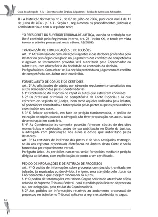 Guia do advogado - STJ - Secretaria dos Órgãos Julgadores - Seção de Apoio aos Advogados
24
II - A Instrução Normativa nº 2, de 07 de julho de 2006, publicada no DJ de 11
de julho de 2006 - p. 2-3 - Seção 1, regulamenta os procedimentos judiciais e
administrativos e tem o seguinte teor:
“O PRESIDENTE DO SUPERIOR TRIBUNAL DE JUSTIÇA, usando da atribuição que
lhe é conferida pelo Regimento Interno, art. 21, inciso XXI, e tendo em vista
tornar o trâmite processual mais célere, RESOLVE:
TRANSMISSÃO DE COMUNICAÇÕES E DE DECISÕES
Art. 1º A transmissão de comunicações urgentes e das decisões proferidas pelo
Relator ou pelo órgão colegiado no julgamento dos conflitos de competência
e agravos de instrumento providos será autorizada pelo Coordenador ou
substituto, com observância da fidelidade ao conteúdo da decisão.
Parágrafo único. Comunicar-se-á a decisão proferida no julgamento do conflito
de competência aos Juízos nele envolvidos.
FORNECIMENTO DE CÓPIAS E DE CERTIDÕES
Art. 2º As solicitações de cópias por advogado regularmente constituído nos
autos serão atendidas pelas Coordenadorias.
§ 1º Excetuam-se do disposto no caput os autos que estiverem conclusos.
§ 2º Os processos criminais de competência da Corte Especial e os que
correrem em segredo de justiça, bem como aqueles indicados pelo Relator,
só poderão ser consultados e fotocopiados pelas partes ou pelos procuradores
constituídos nos autos.
§ 3º O Relator apreciará, em face de petição fundamentada, o pedido de
extração de cópias quando o advogado não tiver procuração nos autos, salvo
determinação em contrário.
§ 4º As Coordenadorias somente poderão fornecer cópias de decisões
monocráticas e colegiadas, antes de sua publicação no Diário da Justiça,
a advogado com procuração nos autos e desde que autorizado pelos
Relatores.
Art. 3º As certidões de interesse das partes e de seus advogados restringir-
se-ão aos registros processuais eletrônicos no âmbito desta Corte e serão
fornecidas por requerimento verbal.
Parágrafo único. As certidões narrativas serão fornecidas mediante petição
dirigida ao Relator, com explicitação do ponto a ser certificado.
PEDIDO DE INFORMAÇÕES E DE RETIRADA DE PROCESSOS
Art. 4º O pedido de informações sobre processos com decisão transitada em
julgado, já arquivados ou devolvidos à origem, será atendido pelo titular da
Coordenadoria a que estejam vinculados os autos.
§ 1º O pedido de informações em Habeas Corpus solicitado através de ofício
oriundo do Supremo Tribunal Federal, será atendido pelo Relator do processo
ou, por delegação, pelo titular da Coordenadoria.
§ 2º Aos pedidos de informações relativos ao andamento processual de
processos em trâmite no Tribunal aplica-se a regra estabelecida no caput.
 