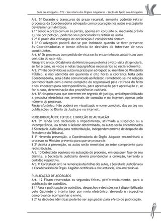 Guia do advogado - STJ - Secretaria dos Órgãos Julgadores - Seção de Apoio aos Advogados
25
Art. 5º Durante o transcurso do prazo recursal, somente poderão retirar
processos da Coordenadoria advogado com procuração nos autos e estagiário
devidamente habilitado.
§ 1º Sendo o prazo comum às partes, apenas em conjunto ou mediante prévio
ajuste por petição, poderão seus procuradores retirar os autos.
§ 2º O prazo dos embargos de declaração é considerado comum.
§ 3º O advogado poderá dar-se por intimado quando se fizer presente
às Coordenadorias e tomar ciência de decisões do interesse de seus
constituintes.
Art. 6º Os processos com pedido de vista serão encaminhados ao Ministro com
certidão do ocorrido.
Parágrafo único. O Gabinete do Ministro que proferirá o voto-vista diligenciará,
se for o caso, os votos e notas taquigráficas necessários ao esclarecimento.
Art. 7º Não devolvidos os autos no prazo por advogado ou membro do Ministério
Público, e não atendida em quarenta e oito horas a cobrança feita pela
Coordenadoria, será o fato comunicado ao Relator, remetendo-se-lhe relação
pormenorizada com o nome completo do responsável pela retirada do feito
e seu endereço para correspondência, para apreciação para apreciação e, se
for o caso, determinação das providências cabíveis.
Art. 8º Nos processos que correrem em segredo de justiça, será disponibilizada
a pesquisa eletrônica nos terminais de consulta e na internet apenas pelo
número do processo.
Parágrafo único. Não poderá ser visualizado o nome completo das partes nas
publicações no Diário da Justiça e na internet.
REDISTRIBUIÇÃO DE FEITOS E CORREÇÃO DE AUTUAÇÃO
Art. 9º Tendo sido declarado o impedimento, afirmada a suspeição ou a
incompetência, ou tendo o Relator determinado, os autos serão encaminhados
à Secretaria Judiciária para redistribuição, independentemente de despacho do
Presidente do Tribunal.
§ 1º Havendo prevenção, a Coordenadoria do Órgão Julgador encaminhará o
processo ao Ministro prevento para que se pronuncie.
§ 2º Aceita a prevenção, os autos serão remetidos ao setor competente para
redistribuição.
Art. 10 Detectado equívoco na autuação do processo, em qualquer fase de seu
trâmite, a Secretaria Judiciária deverá providenciar a correção, lavrando a
certidão respectiva.
Art.11Constatadoerronanumeraçãodasfolhasdosautos,aSecretariaJudiciáriaou
a Coordenadoria do Órgão Julgador certificará a circunstância, renumerando-as.
PUBLICAÇÃO DE ACÓRDÃOS
Art. 12 Ficam reservadas as segundas-feiras, preferencialmente, para a
publicação de acórdãos.
§ 1º Para a publicação de acórdãos, despachos e decisões será disponibilizado
pelo Gabinete o inteiro teor por meio eletrônico, devendo o respectivo
comprovante acompanhar o envio.
§ 2º As decisões idênticas poderão ser agrupadas para efeito de publicação.
 