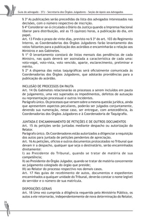 Guia do advogado - STJ - Secretaria dos Órgãos Julgadores - Seção de Apoio aos Advogados
26
§ 3º As publicações serão precedidas da lista dos advogados interessados nas
decisões, com o número respectivo de inscrição.
§ 4º Considerar-se-á circulado o Diário da Justiça quando a Imprensa Nacional
liberar para distribuição, até as 15 (quinze) horas, a publicação do dia, em
papel.
Art. 13 Findo o prazo de vinte dias, previsto no § 3º do art. 103 do Regimento
Interno, as Coordenadorias dos Órgãos Julgadores farão levantamento dos
votos faltantes para a publicação dos acórdãos e encaminharão a relação aos
Ministros e aos Gabinetes.
§ 1º O levantamento constará de listas mensais das pendências de cada
Ministro, nas quais deverá ser assinalada a característica de cada uma:
voto-vogal, voto-vista, voto vencido, aparte, esclarecimento, preliminar e
mérito.
§ 2º A dispensa das notas taquigráficas será oficialmente comunicada às
Coordenadorias dos Órgãos Julgadores, que adotarão providências para a
publicação do acórdão.
INCLUSÃO DE PROCESSOS EM PAUTA
Art. 14 Os Gabinetes relacionarão os processos a serem incluídos em pauta
de julgamento, uma vez superados os impedimentos, defeitos de autuação
ou representação processual e outros incidentes.
Parágrafo único. Os processos que versem sobre a mesma questão jurídica, ainda
que apresentem aspectos peculiares, poderão ser julgados conjuntamente,
devendo sua numeração, nesse caso, ser entregue, com antecedência, às
Coordenadorias dos Órgãos Julgadores e à Coordenadoria de Taquigrafia.
JUNTADA E ENCAMINHAMENTO DE PETIÇÕES E DE OUTROS DOCUMENTOS
Art. 15 As petições serão juntadas mediante despacho ou autorização do
Relator.
Parágrafo único. Os Coordenadores estão autorizados a diligenciar a requisição
dos autos para juntada de petições pendentes de apreciação.
Art. 16 As petições, ofícios e outros documentos protocolados no Tribunal que
devam ir a despacho, qualquer que seja o destinatário, serão encaminhados
diretamente:
I) ao Presidente do Tribunal, quando se tratar de matéria de sua
competência;
II) ao Presidente do Órgão Julgador, quando se tratar de matéria concernente
ao julgamento colegiado do órgão que preside;
III) ao Relator do processo respectivo nos demais casos.
Art. 17 Nas guias de recebimento de autos, documentos e expedientes
encaminhados a qualquer unidade do Tribunal, deverão constar o nome legível
do servidor e o número de sua matrícula.
DISPOSIÇÕES GERAIS
Art. 18 Uma vez cumprida a diligência requerida pelo Ministério Público, os
autos a ele retornarão, independentemente de nova determinação do Relator,
 