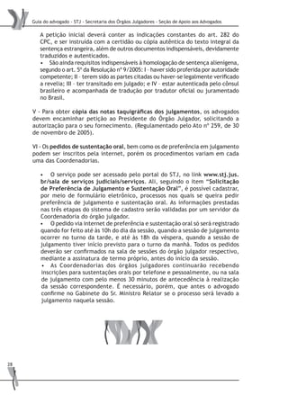 Guia do advogado - STJ - Secretaria dos Órgãos Julgadores - Seção de Apoio aos Advogados
28
A petição inicial deverá conter as indicações constantes do art. 282 do
CPC, e ser instruída com a certidão ou cópia autêntica do texto integral da
sentença estrangeira, além de outros documentos indispensáveis, devidamente
traduzidos e autenticados.
São ainda requisitos indispensáveis à homologação de sentença alienígena,•	
segundo o art. 5º da Resolução nº 9/2005: I – haver sido proferida por autoridade
competente; II – terem sido as partes citadas ou haver-se legalmente verificado
a revelia; III – ter transitado em julgado; e IV – estar autenticada pelo cônsul
brasileiro e acompanhada de tradução por tradutor oficial ou juramentado
no Brasil.
V - Para obter cópia das notas taquigráficas dos julgamentos, os advogados
devem encaminhar petição ao Presidente do Órgão Julgador, solicitando a
autorização para o seu fornecimento. (Regulamentado pelo Ato nº 259, de 30
de novembro de 2005).
VI - Os pedidos de sustentação oral, bem como os de preferência em julgamento
podem ser inscritos pela internet, porém os procedimentos variam em cada
uma das Coordenadorias.
O serviço pode ser acessado pelo portal do STJ, no link•	 www.stj.jus.
br/sala de serviços judiciais/serviços. Ali, seguindo o item “Solicitação
de Preferência de Julgamento e Sustentação Oral”, é possível cadastrar,
por meio de formulário eletrônico, processos nos quais se queira pedir
preferência de julgamento e sustentação oral. As informações prestadas
nas três etapas do sistema de cadastro serão validadas por um servidor da
Coordenadoria do órgão julgador.
O pedido via internet de preferência e sustentação oral só será registrado•	
quando for feito até às 10h do dia da sessão, quando a sessão de julgamento
ocorrer no turno da tarde, e até às 18h da véspera, quando a sessão de
julgamento tiver início previsto para o turno da manhã. Todos os pedidos
deverão ser confirmados na sala de sessões do órgão julgador respectivo,
mediante a assinatura de termo próprio, antes do início da sessão.
As Coordenadorias dos órgãos julgadores continuarão recebendo•	
inscrições para sustentações orais por telefone e pessoalmente, ou na sala
de julgamento com pelo menos 30 minutos de antecedência à realização
da sessão correspondente. É necessário, porém, que antes o advogado
confirme no Gabinete do Sr. Ministro Relator se o processo será levado a
julgamento naquela sessão.
 
