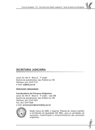 Guia do advogado - STJ - Secretaria dos Órgãos Julgadores - Seção de Apoio aos Advogados
29
SECRETARIA JUDICIÁRIA
Local: Ed. Min II - Bloco E – 7º andar
Horário de atendimento: das 7h30min às 19h
Telefone: (61) 3319 7119
e-mail: sjd@stj.jus.br
PROCESSOS ORIGINÁRIOS
Coordenadoria de Processos Originários
Local: Ed. Min II - Bloco E – 5º andar - sala 508
Horário de atendimento: das 7h30min às 19h
Telefone: (61) 3319 7524
Fax: (61) 3319 7268
e-mail: processosoriginarios@stj.jus.br
Desde março de 2000, o Superior Tribunal de Justiça mantém
o Certificado de Qualidade ISO 9001, para as atividades de
autuação, classificação e encaminhamento dos processos
originários.
 
