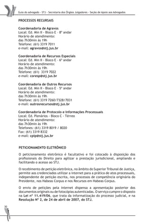 Guia do advogado - STJ - Secretaria dos Órgãos Julgadores - Seção de Apoio aos Advogados
30
PROCESSOS RECURSAIS
Coordenadoria de Agravos
Local: Ed. Min II - Bloco E – 8º andar
Horário de atendimento:
das 7h30min às 19h
Telefone: (61) 3319 7011
e-mail: agravos@stj.jus.br
Coordenadoria de Recursos Especiais
Local: Ed. Min II - Bloco E – 6º andar
Horário de atendimento:
das 7h30min às 19h
Telefone: (61) 3319 7022
e-mail: coresp@stj.jus.br
PETICIONAMENTO ELETRÔNICO
O peticionamento eletrônico é facultativo e foi colocado à disposição dos
profissionais do Direito para agilizar a prestação jurisdicional, ampliando e
facilitando o acesso ao STJ.
O recebimento de petição eletrônica, no âmbito do Superior Tribunal de Justiça,
permite aos credenciados utilizar a internet para a prática de atos processuais,
independente de petição escrita, nos processos de competência originária do
Presidente, nos Habeas Corpus e nos Recursos em Habeas Corpus.
O envio de petições pela internet dispensa a apresentação posterior dos
documentos originais ou de fotocópias autenticadas. O serviço cumpre o disposto
na Lei nº 11.419/06, que trata da informatização do processo judicial, e na
Resolução Nº 2, de 24 de abril de 2007, do STJ.
Coordenadoria de Outros Recursos
Local: Ed. Min II - Bloco E – 5º andar
Horário de atendimento:
das 7h30min às 19h
Telefone: (61) 3319 7260/7328/7031
e-mail: outrosrecursos@stj.jus.br
Coordenadoria de Protocolo e Informações Processuais
Local: Ed. Plenários - Bloco C - Térreo
Horário de atendimento:
das 7h30min às 19h
Telefones: (61) 3319 8019 / 8020
Fax: (61) 3319 8332
e-mail: cpip@stj.jus.br
 