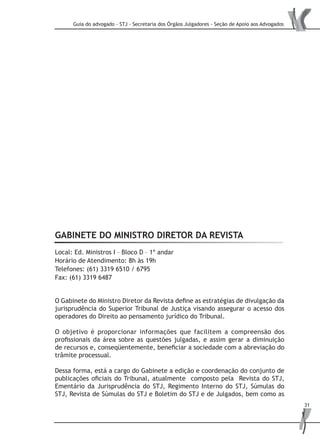 Guia do advogado - STJ - Secretaria dos Órgãos Julgadores - Seção de Apoio aos Advogados
31
GABINETE DO MINISTRO DIRETOR DA REVISTA
Local: Ed. Ministros I – Bloco D – 1º andar
Horário de Atendimento: 8h às 19h
Telefones: (61) 3319 6510 / 6795
Fax: (61) 3319 6487
O Gabinete do Ministro Diretor da Revista define as estratégias de divulgação da
jurisprudência do Superior Tribunal de Justiça visando assegurar o acesso dos
operadores do Direito ao pensamento jurídico do Tribunal.
O objetivo é proporcionar informações que facilitem a compreensão dos
profissionais da área sobre as questões julgadas, e assim gerar a diminuição
de recursos e, conseqüentemente, beneficiar a sociedade com a abreviação do
trâmite processual.
Dessa forma, está a cargo do Gabinete a edição e coordenação do conjunto de
publicações oficiais do Tribunal, atualmente composto pela Revista do STJ,
Ementário da Jurisprudência do STJ, Regimento Interno do STJ, Súmulas do
STJ, Revista de Súmulas do STJ e Boletim do STJ e de Julgados, bem como as
 