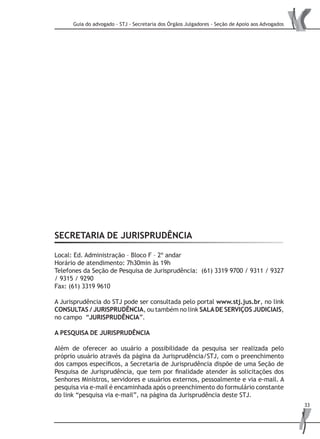 Guia do advogado - STJ - Secretaria dos Órgãos Julgadores - Seção de Apoio aos Advogados
33
SECRETARIA de Jurisprudência
Local: Ed. Administração – Bloco F – 2º andar
Horário de atendimento: 7h30min às 19h
Telefones da Seção de Pesquisa de Jurisprudência: (61) 3319 9700 / 9311 / 9327
/ 9315 / 9290
Fax: (61) 3319 9610
A Jurisprudência do STJ pode ser consultada pelo portal www.stj.jus.br, no link
CONSULTAS / JURISPRUDÊNCIA, ou também no link SALADE SERVIÇOS JUDICIAIS,
no campo “JURISPRUDÊNCIA”.
A PESQUISA DE JURISPRUDÊNCIA
Além de oferecer ao usuário a possibilidade da pesquisa ser realizada pelo
próprio usuário através da página da Jurisprudência/STJ, com o preenchimento
dos campos específicos, a Secretaria de Jurisprudência dispõe de uma Seção de
Pesquisa de Jurisprudência, que tem por finalidade atender às solicitações dos
Senhores Ministros, servidores e usuários externos, pessoalmente e via e-mail. A
pesquisa via e-mail é encaminhada após o preenchimento do formulário constante
do link “pesquisa via e-mail”, na página da Jurisprudência deste STJ.
 